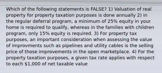 Which of the following statements is FALSE? 1) Valuation of real property for property taxation purposes is done annually 2) in the regular deferral program, a minimum of 25% equity in your home is required to qualify, whereas in the families with children program, only 15% equity is required. 3) For property tax purposes, an important consideration when assessing the value of improvments such as pipelines and utility cables is the selling price of those improvements in the open marketplace. 4) For the property taxation purposes, a given tax rate applies with respect to each 1,000 of net taxable value