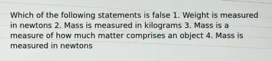 Which of the following statements is false 1. Weight is measured in newtons 2. Mass is measured in kilograms 3. Mass is a measure of how much matter comprises an object 4. Mass is measured in newtons