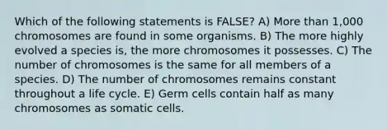 Which of the following statements is FALSE? A) More than 1,000 chromosomes are found in some organisms. B) The more highly evolved a species is, the more chromosomes it possesses. C) The number of chromosomes is the same for all members of a species. D) The number of chromosomes remains constant throughout a life cycle. E) Germ cells contain half as many chromosomes as somatic cells.