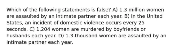 Which of the following statements is false? A) 1.3 million women are assaulted by an intimate partner each year. B) In the United States, an incident of domestic violence occurs every 25 seconds. C) 1,204 women are murdered by boyfriends or husbands each year. D) 1.3 thousand women are assaulted by an intimate partner each year.