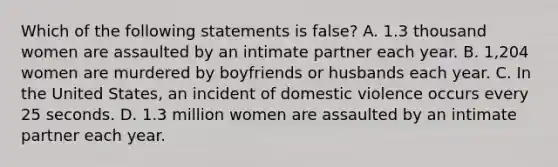 Which of the following statements is false? A. 1.3 thousand women are assaulted by an intimate partner each year. B. 1,204 women are murdered by boyfriends or husbands each year. C. In the United States, an incident of domestic violence occurs every 25 seconds. D. 1.3 million women are assaulted by an intimate partner each year.