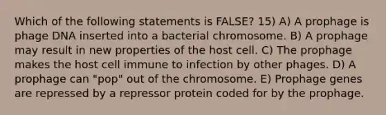 Which of the following statements is FALSE? 15) A) A prophage is phage DNA inserted into a bacterial chromosome. B) A prophage may result in new properties of the host cell. C) The prophage makes the host cell immune to infection by other phages. D) A prophage can "pop" out of the chromosome. E) Prophage genes are repressed by a repressor protein coded for by the prophage.