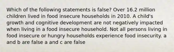 Which of the following statements is false? Over 16.2 million children lived in food insecure households in 2010. A child's growth and cognitive development are not negatively impacted when living in a food insecure household. Not all persons living in food insecure or hungry households experience food insecurity. a and b are false a and c are false