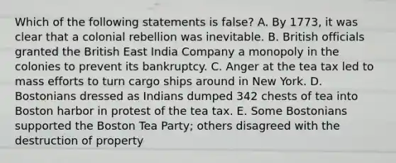 Which of the following statements is false? A. By 1773, it was clear that a colonial rebellion was inevitable. B. British officials granted the British East India Company a monopoly in the colonies to prevent its bankruptcy. C. Anger at the tea tax led to mass efforts to turn cargo ships around in New York. D. Bostonians dressed as Indians dumped 342 chests of tea into Boston harbor in protest of the tea tax. E. Some Bostonians supported the Boston Tea Party; others disagreed with the destruction of property