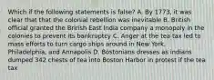 Which if the following statements is false? A. By 1773, it was clear that that the colonial rebellion was inevitable B. British official granted the Brirish East India company a monopoly in the colonies to prevent its bankruptcy C. Anger at the tea tax led to mass efforts to turn cargo ships around in New York, Philadelphia, and Annapolis D. Bostonians dresses as indians dumped 342 chests of tea into Boston Harbor in protest if the tea tax