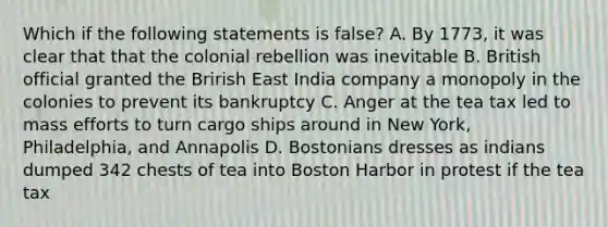 Which if the following statements is false? A. By 1773, it was clear that that the colonial rebellion was inevitable B. British official granted the Brirish East India company a monopoly in the colonies to prevent its bankruptcy C. Anger at the tea tax led to mass efforts to turn cargo ships around in New York, Philadelphia, and Annapolis D. Bostonians dresses as indians dumped 342 chests of tea into Boston Harbor in protest if the tea tax