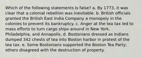 Which of the following statements is false? a. By 1773, it was clear that a colonial rebellion was inevitable. b. British officials granted the British East India Company a monopoly in the colonies to prevent its bankruptcy. c. Anger at the tea tax led to mass efforts to turn cargo ships around in New York, Philadelphia, and Annapolis. d. Bostonians dressed as Indians dumped 342 chests of tea into Boston harbor in protest of the tea tax. e. Some Bostonians supported the Boston Tea Party; others disagreed with the destruction of property.