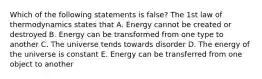 Which of the following statements is false? The 1st law of thermodynamics states that A. Energy cannot be created or destroyed B. Energy can be transformed from one type to another C. The universe tends towards disorder D. The energy of the universe is constant E. Energy can be transferred from one object to another