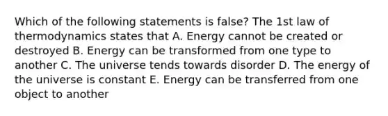 Which of the following statements is false? The 1st law of thermodynamics states that A. Energy cannot be created or destroyed B. Energy can be transformed from one type to another C. The universe tends towards disorder D. The energy of the universe is constant E. Energy can be transferred from one object to another