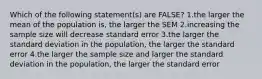 Which of the following statement(s) are FALSE? 1.the larger the mean of the population is, the larger the SEM 2.increasing the sample size will decrease standard error 3.the larger the standard deviation in the population, the larger the standard error 4.the larger the sample size and larger the standard deviation in the population, the larger the standard error