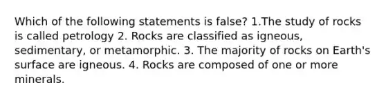 Which of the following statements is false? 1.The study of rocks is called petrology 2. Rocks are classified as igneous, sedimentary, or metamorphic. 3. The majority of rocks on Earth's surface are igneous. 4. Rocks are composed of one or more minerals.