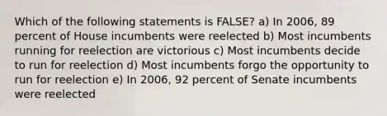 Which of the following statements is FALSE? a) In 2006, 89 percent of House incumbents were reelected b) Most incumbents running for reelection are victorious c) Most incumbents decide to run for reelection d) Most incumbents forgo the opportunity to run for reelection e) In 2006, 92 percent of Senate incumbents were reelected