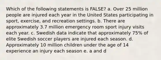 Which of the following statements is FALSE? a. Over 25 million people are injured each year in the United States participating in sport, exercise, and recreation settings. b. There are approximately 3.7 million emergency room sport injury visits each year. c. Swedish data indicate that approximately 75% of elite Swedish soccer players are injured each season. d. Approximately 10 million children under the age of 14 experience an injury each season e. a and d