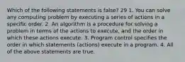 Which of the following statements is false? 29 1. You can solve any computing problem by executing a series of actions in a specific order. 2. An algorithm is a procedure for solving a problem in terms of the actions to execute, and the order in which these actions execute. 3. Program control specifies the order in which statements (actions) execute in a program. 4. All of the above statements are true.