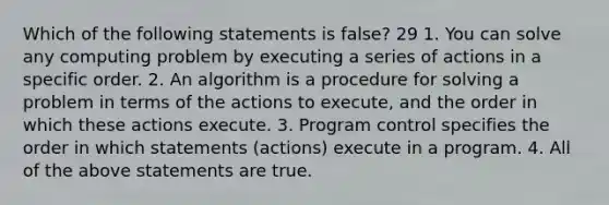 Which of the following statements is false? 29 1. You can solve any computing problem by executing a series of actions in a specific order. 2. An algorithm is a procedure for solving a problem in terms of the actions to execute, and the order in which these actions execute. 3. Program control specifies the order in which statements (actions) execute in a program. 4. All of the above statements are true.