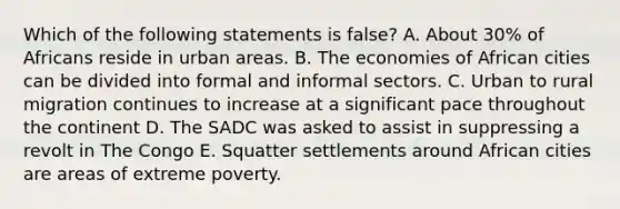 Which of the following statements is false? A. About 30% of Africans reside in urban areas. B. The economies of African cities can be divided into formal and informal sectors. C. Urban to rural migration continues to increase at a significant pace throughout the continent D. The SADC was asked to assist in suppressing a revolt in The Congo E. Squatter settlements around African cities are areas of extreme poverty.