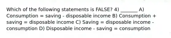 Which of the following statements is FALSE? 4) _______ A) Consumption = saving ‐ disposable income B) Consumption + saving = disposable income C) Saving = disposable income ‐ consumption D) Disposable income ‐ saving = consumption