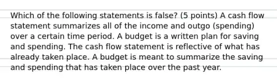 Which of the following statements is false? (5 points) A cash flow statement summarizes all of the income and outgo (spending) over a certain time period. A budget is a written plan for saving and spending. The cash flow statement is reflective of what has already taken place. A budget is meant to summarize the saving and spending that has taken place over the past year.