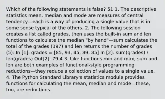 Which of the following statements is false? 51 1. The descriptive statistics mean, median and mode are measures of central tendency—each is a way of producing a single value that is in some sense typical of the others. 2. The following session creates a list called grades, then uses the built-in sum and len functions to calculate the median "by hand"—sum calculates the total of the grades (397) and len returns the number of grades (5): In [1]: grades = [85, 93, 45, 89, 85] In [2]: sum(grades) / len(grades) Out[2]: 79.4 3. Like functions min and max, sum and len are both examples of functional-style programming reductions—they reduce a collection of values to a single value. 4. The Python Standard Library's statistics module provides functions for calculating the mean, median and mode—these, too, are reductions.