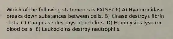 Which of the following statements is FALSE? 6) A) Hyaluronidase breaks down substances between cells. B) Kinase destroys fibrin clots. C) Coagulase destroys blood clots. D) Hemolysins lyse red blood cells. E) Leukocidins destroy neutrophils.