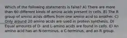 Which of the following statements is false? A) There are more than 60 different kinds of amino acids present in cells. B) The R group of amino acids differs from one amino acid to another. C) Only around 20 amino acids are used in protein synthesis. D) Equal amounts of D- and L-amino acids are found in cells. E) An amino acid has an N-terminus, a C-terminus, and an R group.