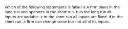 Which of the following statements is false? a.A firm plans in the long run and operates in the short run. b.In the long run all inputs are variable. c.In the short run all inputs are fixed. d.In the short run, a firm can change some but not all of its inputs.