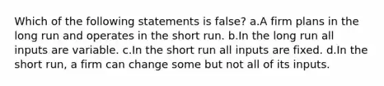 Which of the following statements is false? a.A firm plans in the long run and operates in the short run. b.In the long run all inputs are variable. c.In the short run all inputs are fixed. d.In the short run, a firm can change some but not all of its inputs.