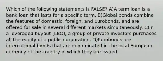 Which of the following statements is FALSE? A)A term loan is a bank loan that lasts for a specific term. B)Global bonds combine the features of domestic, foreign, and Eurobonds, and are offered for sale in several different markets simultaneously. C)In a leveraged buyout (LBO), a group of private investors purchases all the equity of a public corporation. D)Eurobonds are international bonds that are denominated in the local European currency of the country in which they are issued.