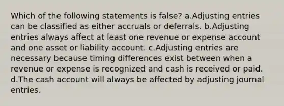 Which of the following statements is false? a.Adjusting entries can be classified as either accruals or deferrals. b.Adjusting entries always affect at least one revenue or expense account and one asset or liability account. c.Adjusting entries are necessary because timing differences exist between when a revenue or expense is recognized and cash is received or paid. d.The cash account will always be affected by adjusting journal entries.