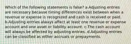 Which of the following statements is false? a.Adjusting entries are necessary because timing differences exist between when a revenue or expense is recognized and cash is received or paid. b.Adjusting entries always affect at least one revenue or expense account and one asset or liability account. c.The cash account will always be affected by adjusting entries. d.Adjusting entries can be classified as either accruals or prepayments.