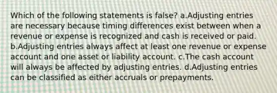 Which of the following statements is false? a.Adjusting entries are necessary because timing differences exist between when a revenue or expense is recognized and cash is received or paid. b.Adjusting entries always affect at least one revenue or expense account and one asset or liability account. c.The cash account will always be affected by adjusting entries. d.Adjusting entries can be classified as either accruals or prepayments.