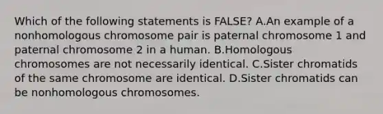 Which of the following statements is FALSE? A.An example of a nonhomologous chromosome pair is paternal chromosome 1 and paternal chromosome 2 in a human. B.Homologous chromosomes are not necessarily identical. C.Sister chromatids of the same chromosome are identical. D.Sister chromatids can be nonhomologous chromosomes.