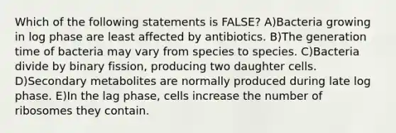 Which of the following statements is FALSE? A)Bacteria growing in log phase are least affected by antibiotics. B)The generation time of bacteria may vary from species to species. C)Bacteria divide by binary fission, producing two daughter cells. D)Secondary metabolites are normally produced during late log phase. E)In the lag phase, cells increase the number of ribosomes they contain.