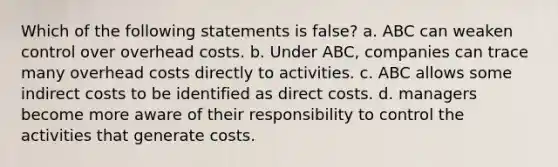 Which of the following statements is false? a. ABC can weaken control over overhead costs. b. Under ABC, companies can trace many overhead costs directly to activities. c. ABC allows some indirect costs to be identified as direct costs. d. managers become more aware of their responsibility to control the activities that generate costs.