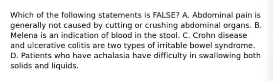 Which of the following statements is FALSE? A. Abdominal pain is generally not caused by cutting or crushing abdominal organs. B. Melena is an indication of blood in the stool. C. Crohn disease and ulcerative colitis are two types of irritable bowel syndrome. D. Patients who have achalasia have difficulty in swallowing both solids and liquids.