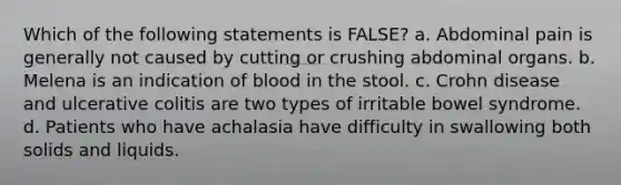 Which of the following statements is FALSE? a. Abdominal pain is generally not caused by cutting or crushing abdominal organs. b. Melena is an indication of blood in the stool. c. Crohn disease and ulcerative colitis are two types of irritable bowel syndrome. d. Patients who have achalasia have difficulty in swallowing both solids and liquids.