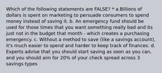 Which of the following statements are FALSE? * a.Billions of dollars is spent on marketing to persuade consumers to spend money instead of saving it. b. An emergency fund should be used for those times that you want something really bad and its just not in the budget that month - which creates a purchasing emergency. c. Without a method to save (like a savings account), it's much easier to spend and harder to keep track of finances. d. Experts advise that you should start saving as soon as you can, and you should aim for 20% of your check spread across 3 savings types