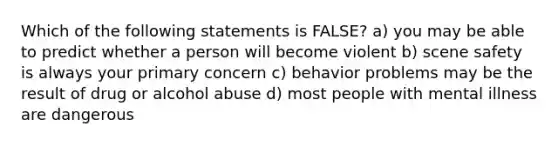 Which of the following statements is FALSE? a) you may be able to predict whether a person will become violent b) scene safety is always your primary concern c) behavior problems may be the result of drug or alcohol abuse d) most people with mental illness are dangerous