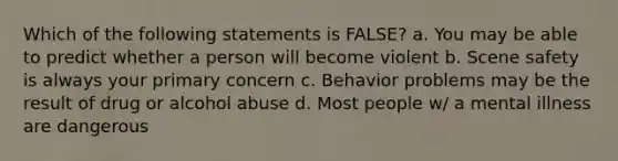 Which of the following statements is FALSE? a. You may be able to predict whether a person will become violent b. Scene safety is always your primary concern c. Behavior problems may be the result of drug or alcohol abuse d. Most people w/ a mental illness are dangerous