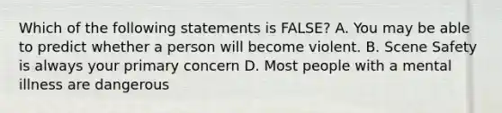 Which of the following statements is FALSE? A. You may be able to predict whether a person will become violent. B. Scene Safety is always your primary concern D. Most people with a mental illness are dangerous