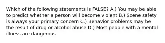 Which of the following statements is FALSE? A.) You may be able to predict whether a person will become violent B.) Scene safety is always your primary concern C.) Behavior problems may be the result of drug or alcohol abuse D.) Most people with a mental illness are dangerous