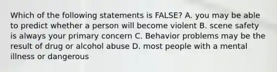 Which of the following statements is FALSE? A. you may be able to predict whether a person will become violent B. scene safety is always your primary concern C. Behavior problems may be the result of drug or alcohol abuse D. most people with a mental illness or dangerous