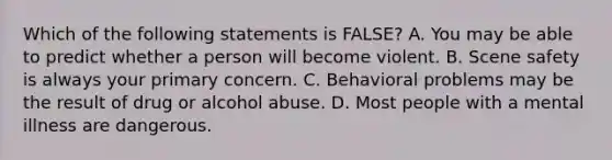 Which of the following statements is FALSE? A. You may be able to predict whether a person will become violent. B. Scene safety is always your primary concern. C. Behavioral problems may be the result of drug or alcohol abuse. D. Most people with a mental illness are dangerous.