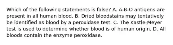 Which of the following statements is​ false? A. A-B-O antigens are present in all human blood. B. Dried bloodstains may tentatively be identified as blood by a peroxidase test. C. The​ Kastle-Meyer test is used to determine whether blood is of human origin. D. All bloods contain the enzyme peroxidase.