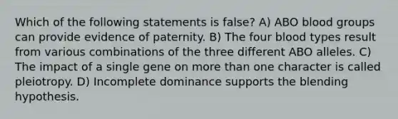 Which of the following statements is false? A) ABO blood groups can provide evidence of paternity. B) The four blood types result from various combinations of the three different ABO alleles. C) The impact of a single gene on more than one character is called pleiotropy. D) Incomplete dominance supports the blending hypothesis.