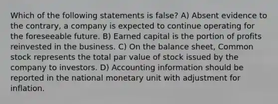 Which of the following statements is false? A) Absent evidence to the contrary, a company is expected to continue operating for the foreseeable future. B) Earned capital is the portion of profits reinvested in the business. C) On the balance sheet, Common stock represents the total par value of stock issued by the company to investors. D) Accounting information should be reported in the national monetary unit with adjustment for inflation.