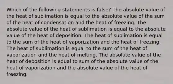 Which of the following statements is false? The absolute value of the heat of sublimation is equal to the absolute value of the sum of the heat of condensation and the heat of freezing. The absolute value of the heat of sublimation is equal to the absolute value of the heat of deposition. The heat of sublimation is equal to the sum of the heat of vaporization and the heat of freezing. The heat of sublimation is equal to the sum of the heat of vaporization and the heat of melting. The absolute value of the heat of deposition is equal to sum of the absolute value of the heat of vaporization and the absolute value of the heat of freezing.