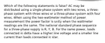 Which of the following statements is false? AC may be distributed using a single-phase system with two wires, a three-phase system with three wires or a three-phase system with four wires. When using the two-wattmeter method of power measurement the power factor is unity when the wattmeter readings are the same. The national standard phase sequence for a three-phase supply is R, Y, B. For the same power, loads connected in delta have a higher line voltage and a smaller line current than loads connected in star.