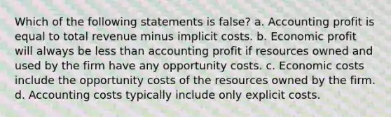 Which of the following statements is false? a. Accounting profit is equal to total revenue minus implicit costs. b. Economic profit will always be less than accounting profit if resources owned and used by the firm have any opportunity costs. c. Economic costs include the opportunity costs of the resources owned by the firm. d. Accounting costs typically include only explicit costs.