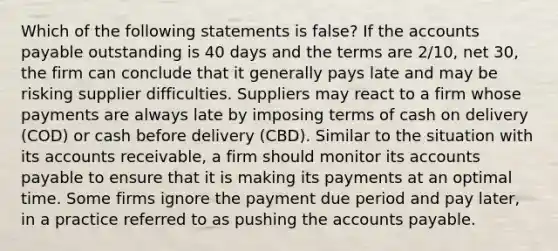 Which of the following statements is false? If the accounts payable outstanding is 40 days and the terms are 2/10, net 30, the firm can conclude that it generally pays late and may be risking supplier difficulties. Suppliers may react to a firm whose payments are always late by imposing terms of cash on delivery (COD) or cash before delivery (CBD). Similar to the situation with its accounts receivable, a firm should monitor its accounts payable to ensure that it is making its payments at an optimal time. Some firms ignore the payment due period and pay later, in a practice referred to as pushing the accounts payable.